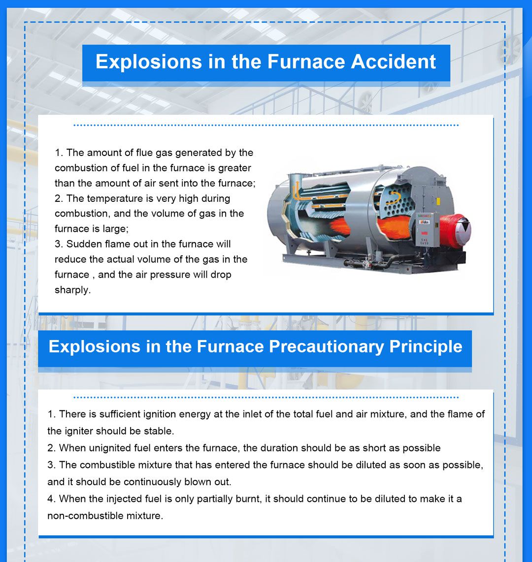 Fire Extinguishing Accident in Boiler Furnace 1.Fire Extinguishing in Boiler Furnace Phenomenon and Solutions Fire Extinguishing Phenomenon in Boiler Furnace: (1) The negative pressure in the furnace increases suddenly and abnormally; (2) The wind pressure of the primary and secondary air drops; (3) The furnace is dark, and the flame monitors and alarms; (4) The steam pressure, steam temperature and flow rate drop rapidly; (5) The flue gas temperature of the furnace decreases; (6) The amount of oxygen increases abnormally. When a fire occurs in the furnace, the furnace safety monitoring system FSS S responds immediately, MFT (Main Fuel Trip) acts and performs a series of automatic disposal according to the procedure. Fire Extinguishing in Boiler Furnace Solutions (1) Cut off the fuel supply immediately, that is, stop the pulverizing system and close all the oil nozzles; (2) Turn off the first and second superheater desuperheating water and reheater desuperheating water to maintain steam temperature; (3) Reduce the intake and supply air volume to the sweep air volume, control the negative pressure in the furnace, and purge for 5 minutes to suck out the fuel accumulated in the furnace; (4) Only after the cause of the fire is found out and eliminated, is it allowed to re-ignite and resume operation. In the case that the protection device refuses to operate, the operating personnel shall perform manual intervention in accordance with the sequence controlled by the fire protection program. After the boiler is extinguished, it is strictly forbidden to use the "deflagration method" to resume combustion to avoid serious fire and explosion accidents. When the unit boiler extinguishes fire, the linked steam turbine and generator trip. Or steam turbines and generators quickly reduce the load to prevent the boiler steam pressure and steam temperature from falling too fast, which will affect the installation of equipment and create conditions for the unit to resume operation. 2. Fire Extinguishing in the Boiler Furnace Causes Fire Extinguishing in Boiler Furnace Causes include: (1) The quality of coal is too poor or the coal type changes suddenly; (2) The furnace temperature is low during startup or low-load operation, or the air coefficient is too large, and the furnace has a large amount of air leakage, which reduces the furnace temperature; (3) The primary wind speed is too low or too high, the airflow direction of the four-corner DC burner is turbulent, and the powder feeder is uneven; (4) The blower or induced draft fan trips or loses power; (5) The operation of furnace soot blowing and slag removal is improper; (6) The water-cooled tube was blasted, and a large amount of soda was sprayed out to make the flames go out; (7) The switch of the burner and the improper operation of the coal mill; (8) When the unit has FCB (turbine unit failure and rapid load reduction) or RB (boiler main and infant auxiliary equipment failure and rapid load reduction) action, the burner management system automatically handles improperly; (9) The pulverizing system, fuel system failure, etc. 3. Fire Extinguishing in the Boiler Furnace Preventive Measures For large boilers, the main measures to prevent the boiler from extinguishing fire in the furnace are as follows: (1) The various control systems of CCS not only ensure the economy of the boiler, but also cooperate with FSSS, which also plays a very important role in the safety of the unit. Therefore, it is necessary to strictly monitor its adjustment quality and normal function during operation. Pay special attention to the normal fuel/wind ratio. Maintain proper excess air coefficient and variable load rate to maintain flame stability and prevent the furnace from extinguishing fire. If abnormalities are found, make manual adjustments immediately, and notified thermal processing . It is necessary to constantly understand the characteristics of coal combustion and the grinding situation of pulverized coal, so as to be aware of during operation, contact thermal engineers in time, and correctly adjust the normal value of each adjustment system to maintain good combustion conditions. (2) Open or close the exit door of the coal mill fully or fully, never in the middle position, and combustion rate cannot be adjusted by controlling the fuel quantity of a single burner. (3) For boilers equipped with a direct-blowing pulverizing system, when the minimum stable combustion load is required, part of the pulverizing system must be cut off, and the following one or two pulverizing systems must be retained to ensure the pulverizer supply pipeline The air-powder mixture has a certain speed, and the output of each coal mill is not less than 40%. (4) Under any working conditions, the air volume shall not be less than about 30% of the total air volume. (5) Always pay attention to the normal furnace pressure, and control the negative pressure between 30 and 50 Pa. (6) During normal operation, if a certain layer of pulverized coal is found to lose flame when it is burning, if it is not caused by the failure of the flame monitor (no fault alarm), immediately put in the adjacent oil layer to support combustion, and stop the pulverizing system or powder feeder of the layer Running. Start the standby pulverizing system and the corresponding burners and put them into operation, connect to the load; and find out the reasons for the failure of the burners, and clear the defects in time. (7) Check the coal temperature of the raw coal hopper frequently to prevent the raw coal temperature from being too high. (8) Always monitor that the outlet temperature of the coal mill is in the normal range, and make appropriate adjustments to the given value after approval according to changes in coal quality. (9) After the running coal mill catches fire, the system should be switched to manual operation immediately, put into the adjacent oil layer, close the hot air door, increase the raw coal input as much as possible, and continuously use cold air operation to extinguish the fire, if the coal is pulverized The outlet temperature of the machine is within a few minutes. If it does not come down, add steam to extinguish the fire. When all the fires have been extinguished, stop adding steam and the input of grinding medium, and let the coal mill Run with cold air for at least 5 minutes to purge the system and blow off the accumulated water vapor. (10) If the fire is unsuccessful in Article (9), one of the following two methods can be used to extinguish the fire. 1) Stop and isolate the coal mill. Avoid stirring up any deposits in the coal mill. Do not open any damper that enters the coal mill before the fire is extinguished and the temperature drops to ambient temperature. After the fire is extinguished, the coal mill should be ground Under the premise of machine isolation, check and take out all the char and other deposits inside the coal mill to avoid re-ignition. 2) Turn off the coal feeder, let the coal pulverizer empty the fuel in it, keep the cold air passing through the coal pulverizer, until the fire is extinguished, when the coal pulverizer cools down, stop the coal pulverizer, and perform control on the coal pulverizer. Isolate, then inspect and remove all char and other deposits inside the coal mill. (11) If there is a fire in the pulverized coal pipeline, press (10) to extinguish the fire. (12) If the coal pulverizer that is out of service catches fire, the coal pulverizer should be isolated immediately. Turn off all dampers and baffles to the coal machine. When the fire is completely extinguished, do not open any damper to the coal mill before the temperature drops to ambient temperature and confirm that the coal mill is indeed isolated. (13) In fuel oil operation, always check that the oil pressure and temperature in front of the furnace are normal, and when using steam atomization, check that the atomizing steam pressure is normal. Boiler Furnace Explosion Accident